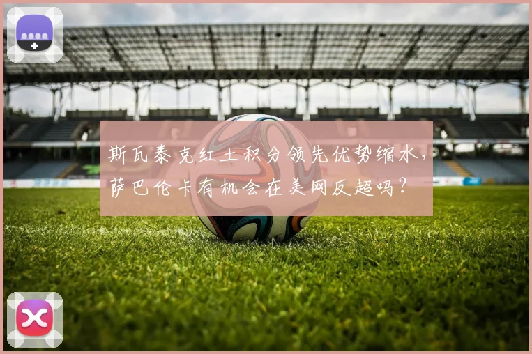 斯瓦泰克红土积分领先优势缩水,萨巴伦卡有机会在美网反超吗?