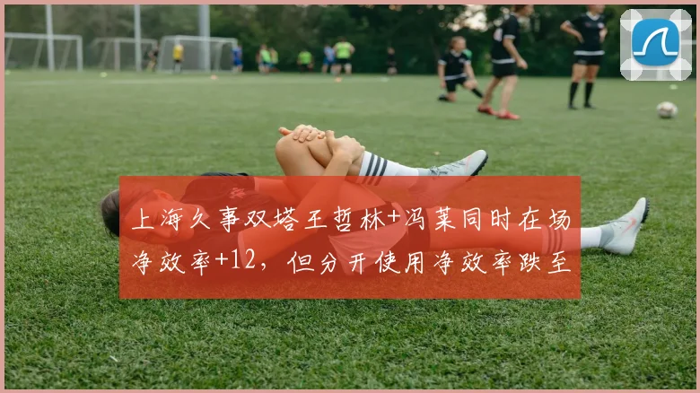 上海久事双塔王哲林+冯莱同时在场净效率+12,但分开使用净效率跌至-3,兼容性数据佐证