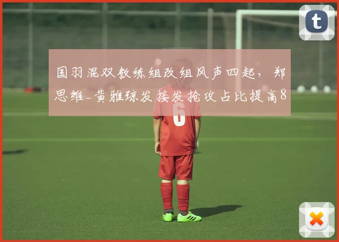 国羽混双教练组改组风声四起，郑思维_黄雅琼发接发抢攻占比提高8%现新气象