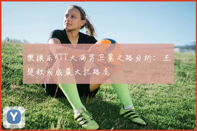 樊振东WTT大满贯卫冕之路分析：王楚钦或成最大拦路虎