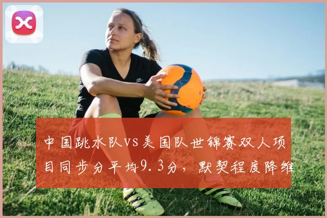 中国跳水队vs美国队世锦赛双人项目同步分平均9.3分，默契程度降维打击
