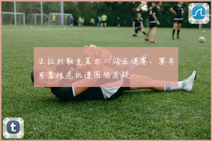 法拉利勒克莱尔六站五退赛，赛车可靠性危机遭围场质疑