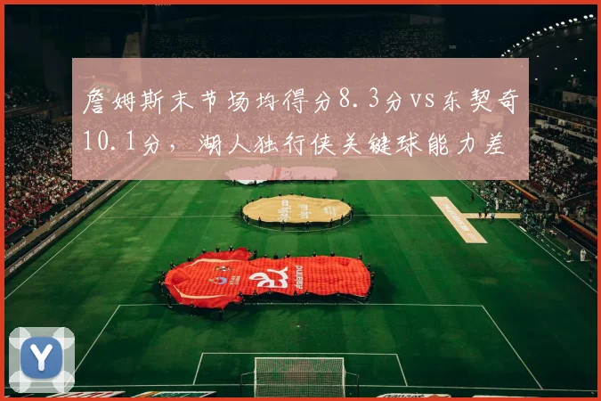 詹姆斯末节场均得分8.3分vs东契奇10.1分,湖人独行侠关键球能力差距显现